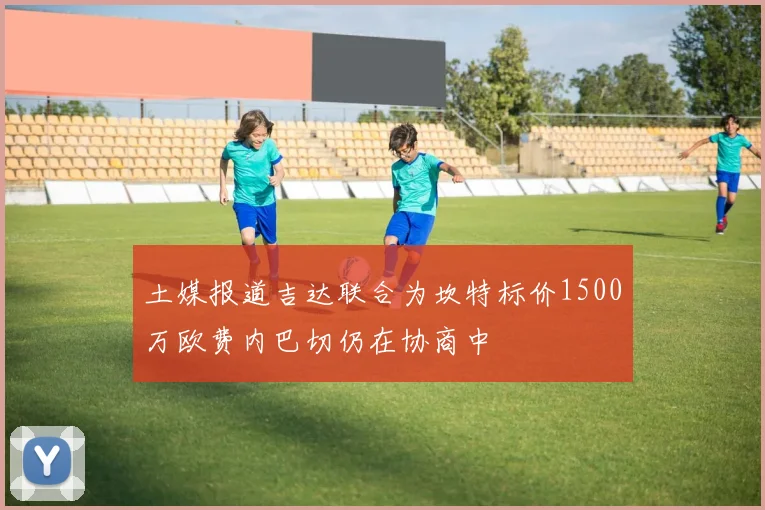 土媒报道吉达联合为坎特标价1500万欧费内巴切仍在协商中