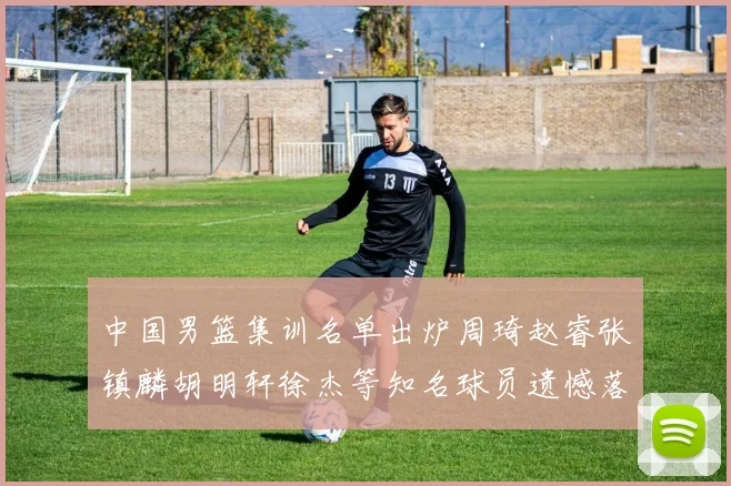 中国男篮集训名单出炉周琦赵睿张镇麟胡明轩徐杰等知名球员遗憾落选