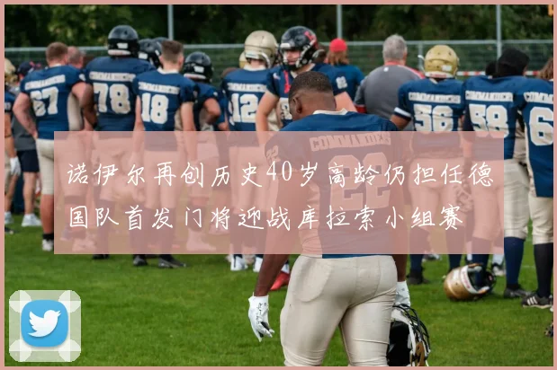 诺伊尔再创历史40岁高龄仍担任德国队首发门将迎战库拉索小组赛
