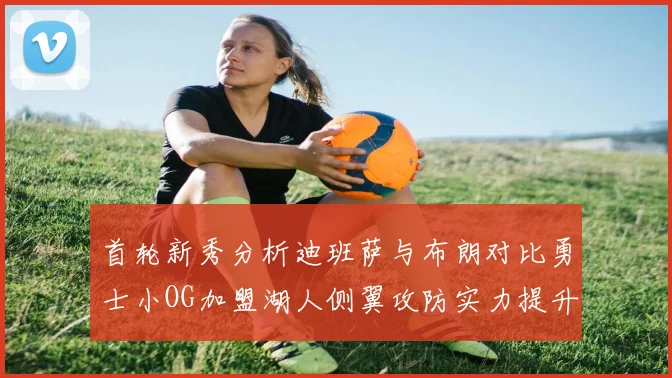 首轮新秀分析迪班萨与布朗对比勇士小OG加盟湖人侧翼攻防实力提升