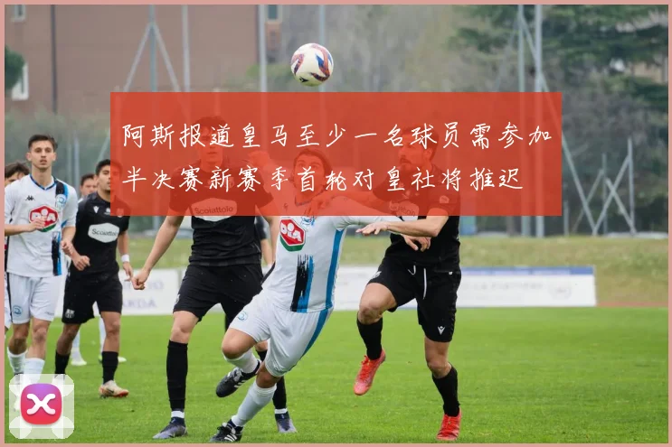 阿斯报道皇马至少一名球员需参加半决赛新赛季首轮对皇社将推迟