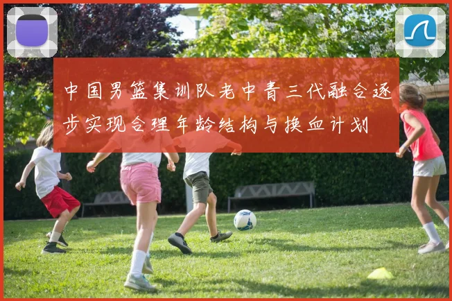 中国男篮集训队老中青三代融合逐步实现合理年龄结构与换血计划