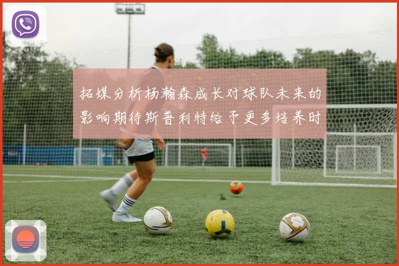 拓媒分析杨瀚森成长对球队未来的影响期待斯普利特给予更多培养时间