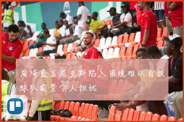 周琦直言尼克斯陷入困境难以自拔球队前景令人担忧