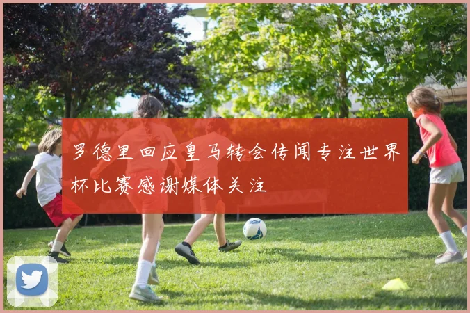 罗德里回应皇马转会传闻专注世界杯比赛感谢媒体关注