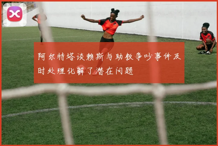 阿尔特塔谈赖斯与助教争吵事件及时处理化解了潜在问题