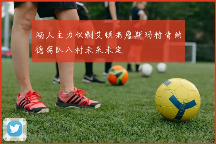 湖人主力仅剩艾顿老詹斯玛特肯纳德离队八村未来未定