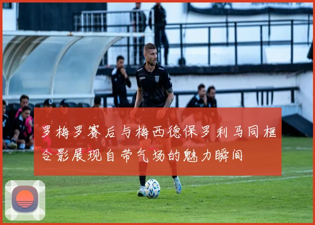 罗梅罗赛后与梅西德保罗利马同框合影展现自带气场的魅力瞬间