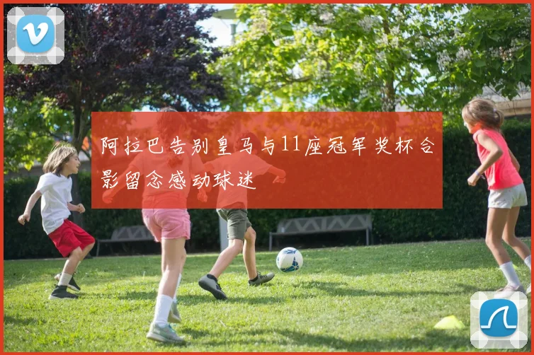 阿拉巴告别皇马与11座冠军奖杯合影留念感动球迷