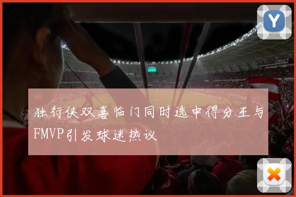 独行侠双喜临门同时选中得分王与FMVP引发球迷热议