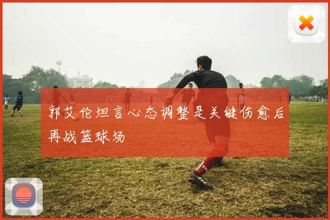 郭艾伦坦言心态调整是关键伤愈后再战篮球场