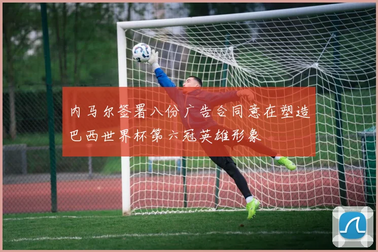 内马尔签署八份广告合同意在塑造巴西世界杯第六冠英雄形象
